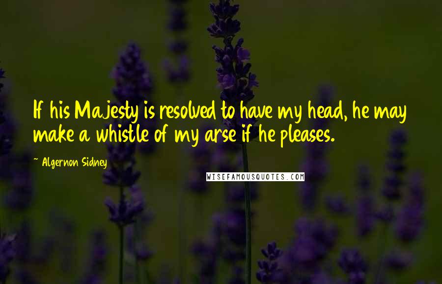 Algernon Sidney Quotes: If his Majesty is resolved to have my head, he may make a whistle of my arse if he pleases.