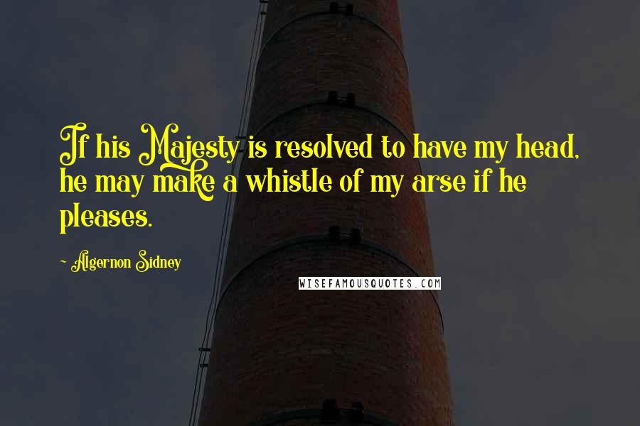 Algernon Sidney Quotes: If his Majesty is resolved to have my head, he may make a whistle of my arse if he pleases.