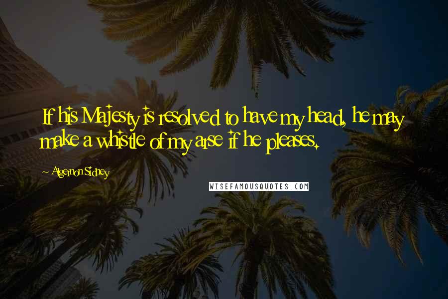 Algernon Sidney Quotes: If his Majesty is resolved to have my head, he may make a whistle of my arse if he pleases.