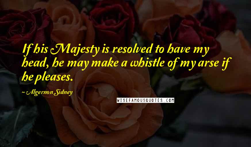 Algernon Sidney Quotes: If his Majesty is resolved to have my head, he may make a whistle of my arse if he pleases.