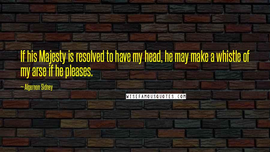 Algernon Sidney Quotes: If his Majesty is resolved to have my head, he may make a whistle of my arse if he pleases.