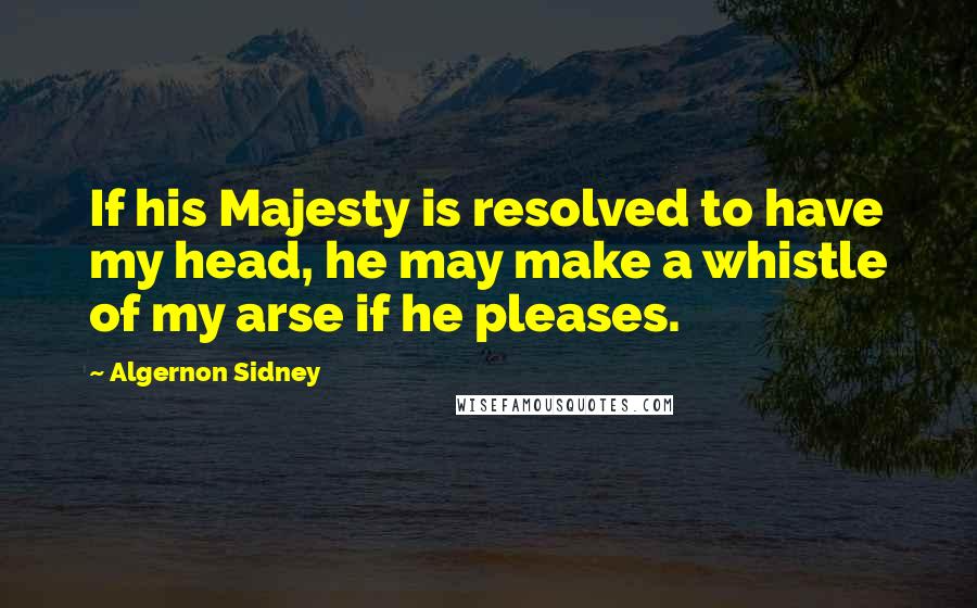 Algernon Sidney Quotes: If his Majesty is resolved to have my head, he may make a whistle of my arse if he pleases.