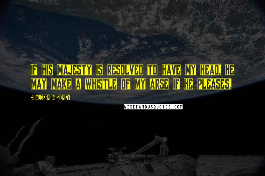 Algernon Sidney Quotes: If his Majesty is resolved to have my head, he may make a whistle of my arse if he pleases.