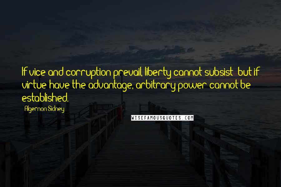 Algernon Sidney Quotes: If vice and corruption prevail, liberty cannot subsist; but if virtue have the advantage, arbitrary power cannot be established.