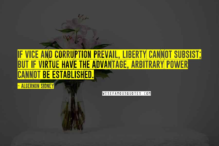 Algernon Sidney Quotes: If vice and corruption prevail, liberty cannot subsist; but if virtue have the advantage, arbitrary power cannot be established.