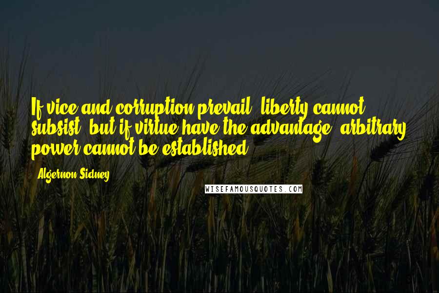 Algernon Sidney Quotes: If vice and corruption prevail, liberty cannot subsist; but if virtue have the advantage, arbitrary power cannot be established.