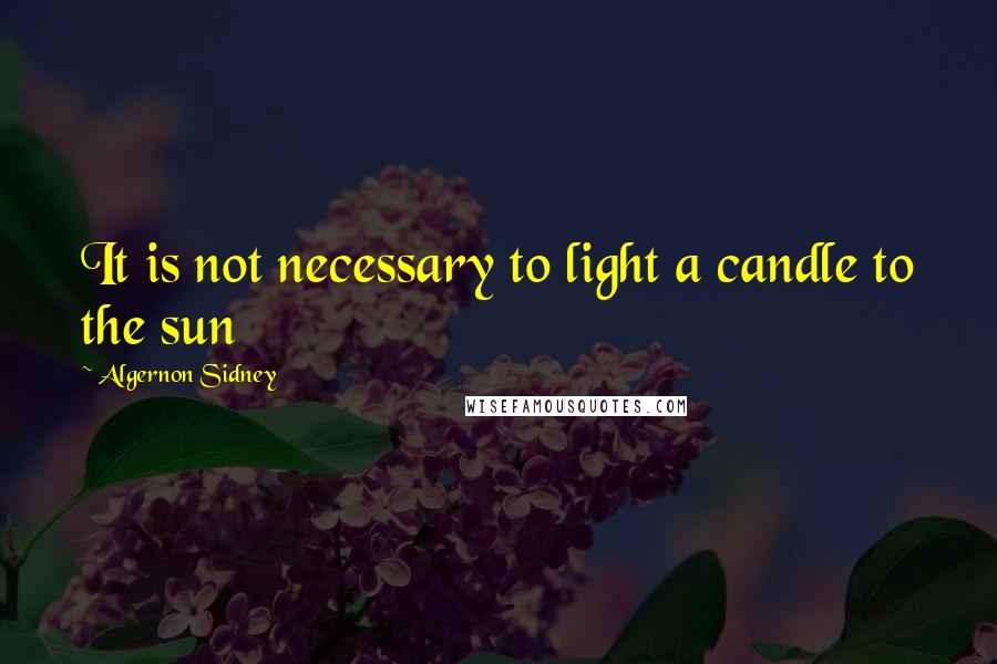 Algernon Sidney Quotes: It is not necessary to light a candle to the sun