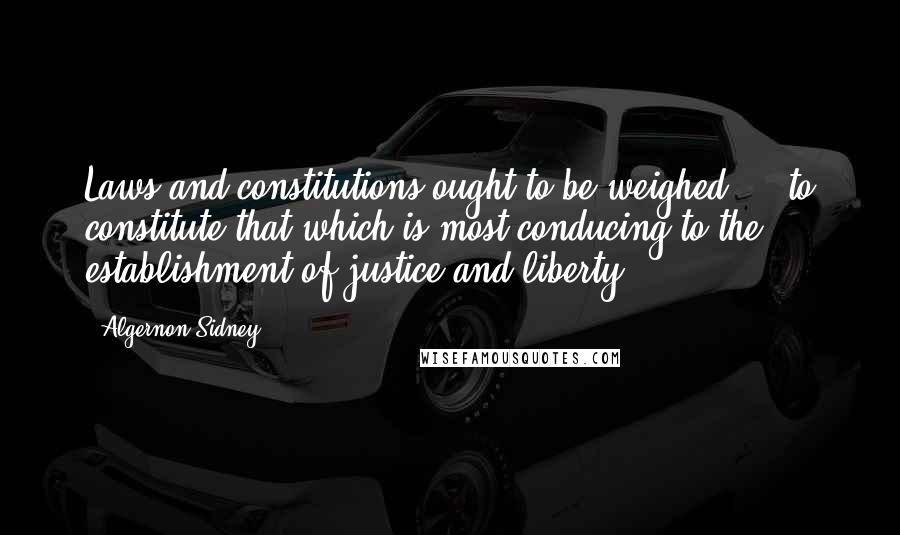 Algernon Sidney Quotes: Laws and constitutions ought to be weighed ... to constitute that which is most conducing to the establishment of justice and liberty.