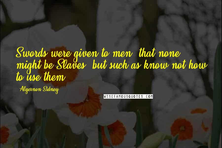 Algernon Sidney Quotes: Swords were given to men, that none might be Slaves, but such as know not how to use them.