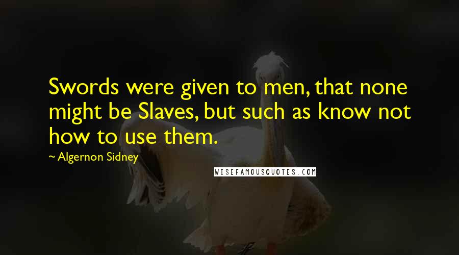 Algernon Sidney Quotes: Swords were given to men, that none might be Slaves, but such as know not how to use them.