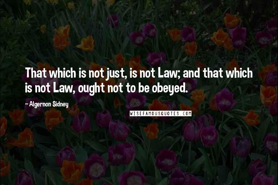 Algernon Sidney Quotes: That which is not just, is not Law; and that which is not Law, ought not to be obeyed.