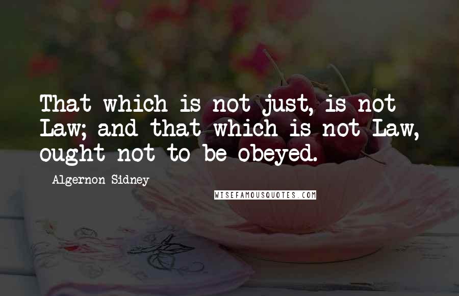 Algernon Sidney Quotes: That which is not just, is not Law; and that which is not Law, ought not to be obeyed.