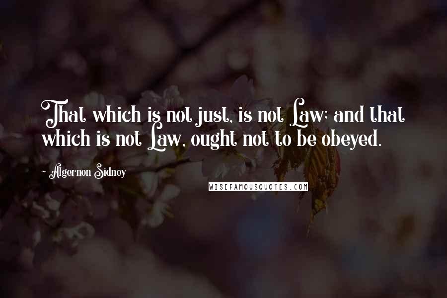 Algernon Sidney Quotes: That which is not just, is not Law; and that which is not Law, ought not to be obeyed.