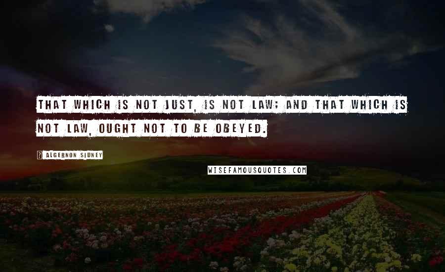 Algernon Sidney Quotes: That which is not just, is not Law; and that which is not Law, ought not to be obeyed.