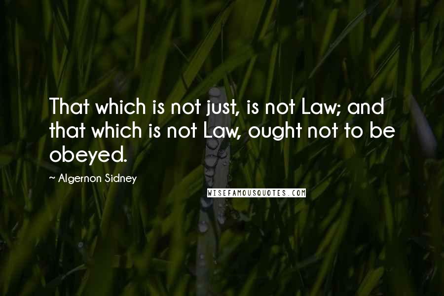 Algernon Sidney Quotes: That which is not just, is not Law; and that which is not Law, ought not to be obeyed.