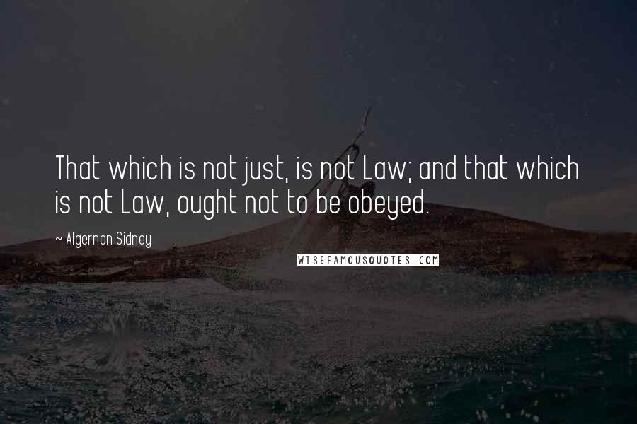 Algernon Sidney Quotes: That which is not just, is not Law; and that which is not Law, ought not to be obeyed.