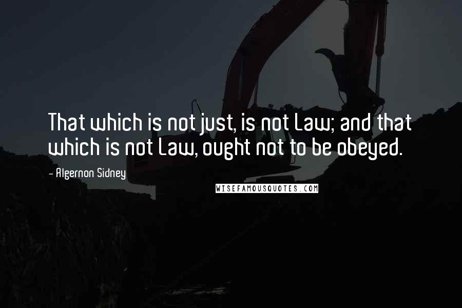 Algernon Sidney Quotes: That which is not just, is not Law; and that which is not Law, ought not to be obeyed.