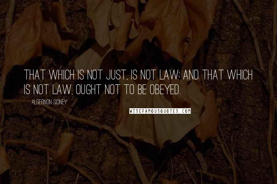 Algernon Sidney Quotes: That which is not just, is not Law; and that which is not Law, ought not to be obeyed.