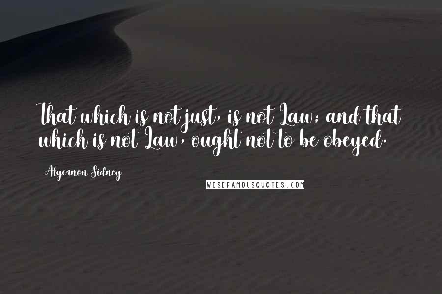 Algernon Sidney Quotes: That which is not just, is not Law; and that which is not Law, ought not to be obeyed.