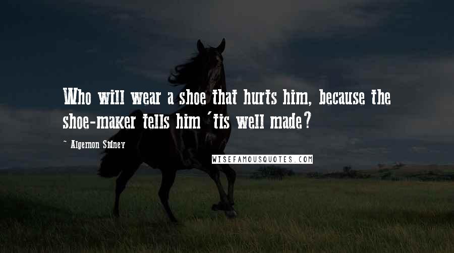 Algernon Sidney Quotes: Who will wear a shoe that hurts him, because the shoe-maker tells him 'tis well made?