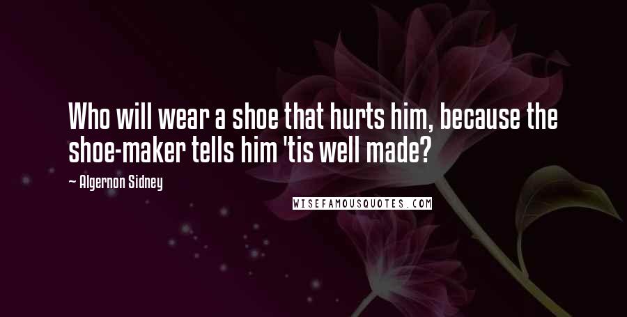 Algernon Sidney Quotes: Who will wear a shoe that hurts him, because the shoe-maker tells him 'tis well made?