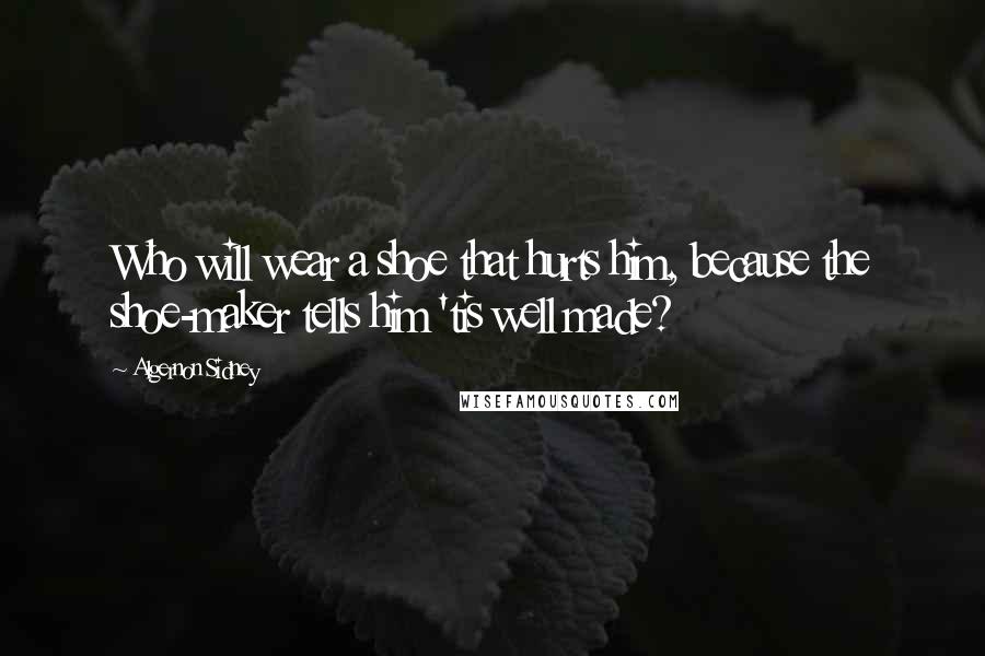 Algernon Sidney Quotes: Who will wear a shoe that hurts him, because the shoe-maker tells him 'tis well made?