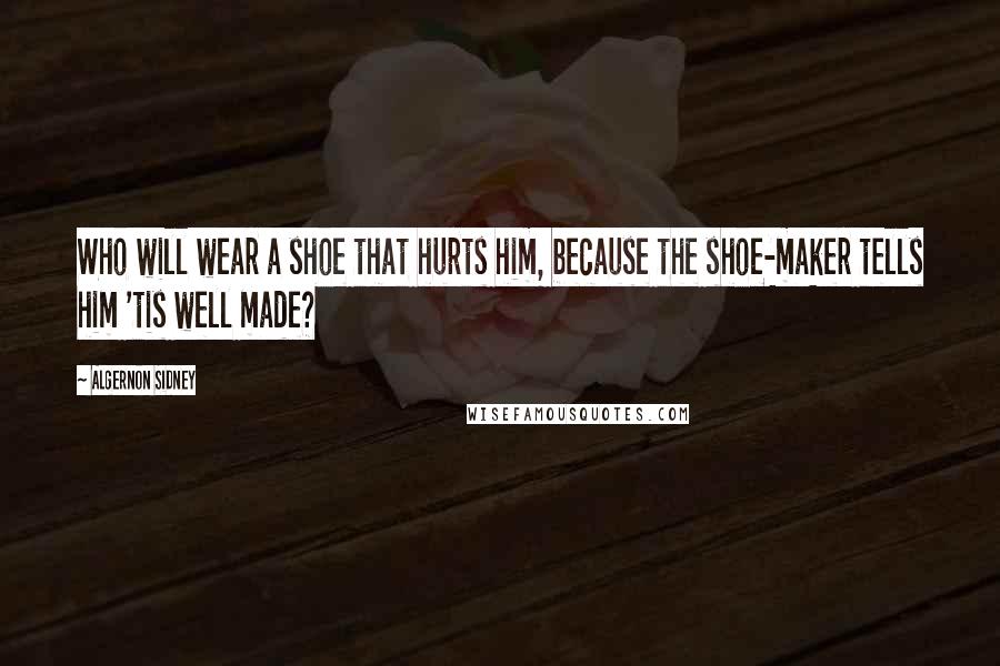 Algernon Sidney Quotes: Who will wear a shoe that hurts him, because the shoe-maker tells him 'tis well made?