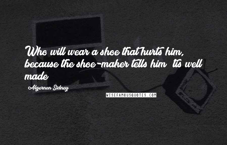 Algernon Sidney Quotes: Who will wear a shoe that hurts him, because the shoe-maker tells him 'tis well made?