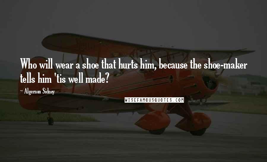 Algernon Sidney Quotes: Who will wear a shoe that hurts him, because the shoe-maker tells him 'tis well made?