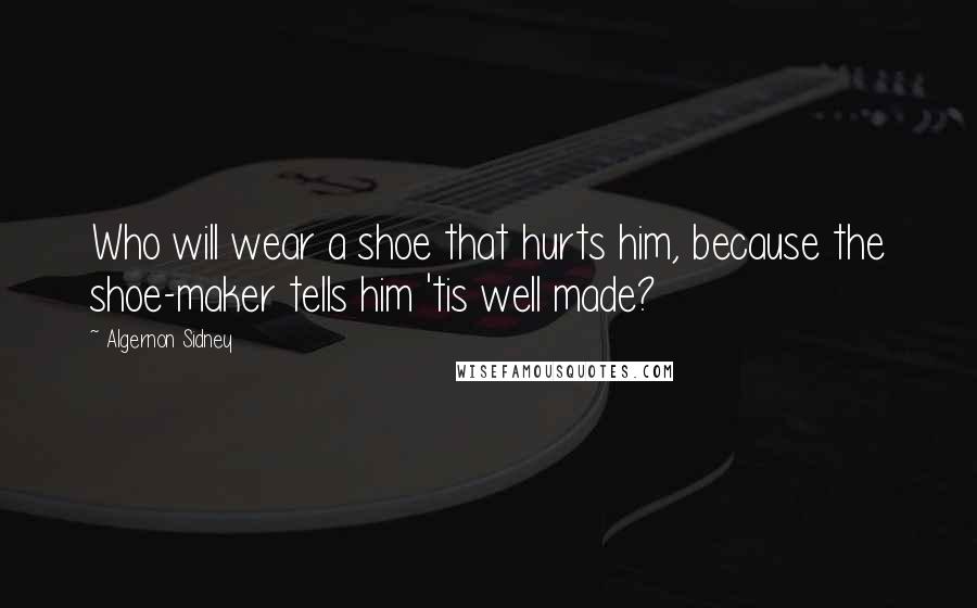 Algernon Sidney Quotes: Who will wear a shoe that hurts him, because the shoe-maker tells him 'tis well made?