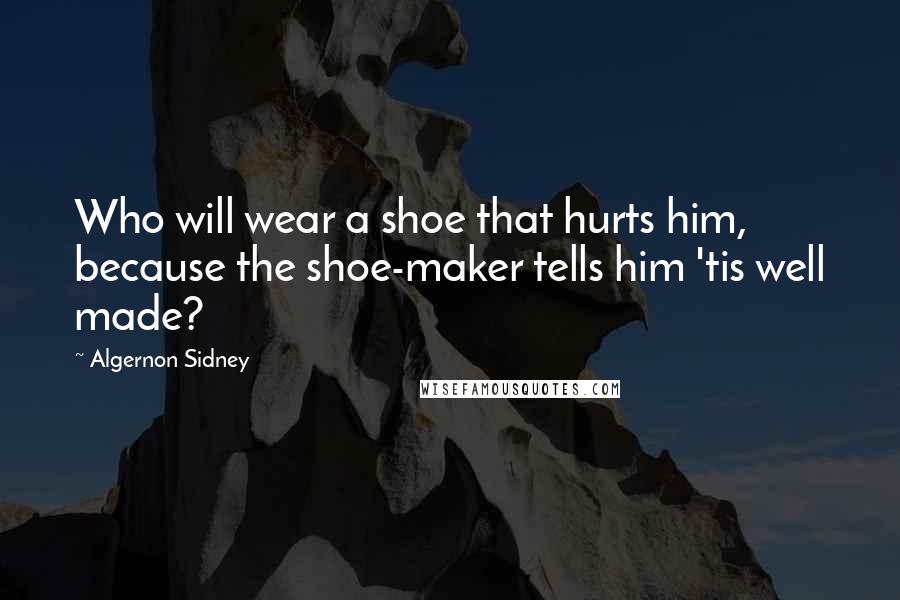 Algernon Sidney Quotes: Who will wear a shoe that hurts him, because the shoe-maker tells him 'tis well made?