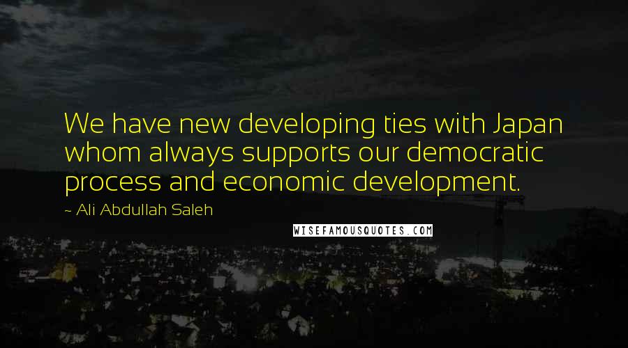 Ali Abdullah Saleh Quotes: We have new developing ties with Japan whom always supports our democratic process and economic development.