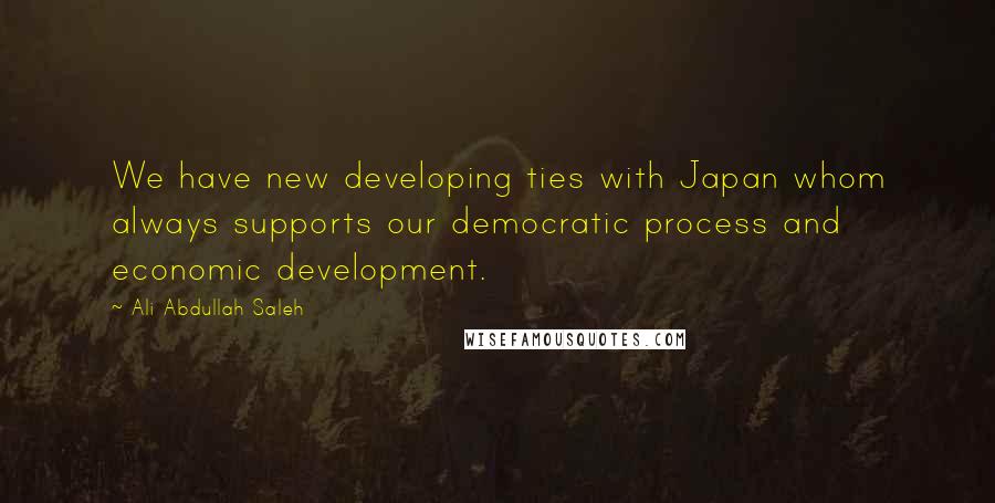 Ali Abdullah Saleh Quotes: We have new developing ties with Japan whom always supports our democratic process and economic development.