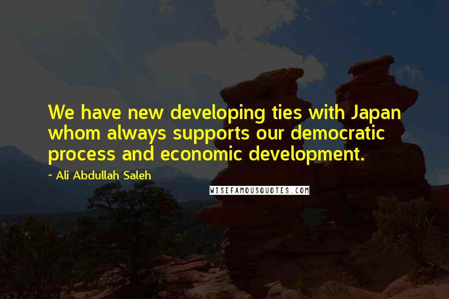 Ali Abdullah Saleh Quotes: We have new developing ties with Japan whom always supports our democratic process and economic development.