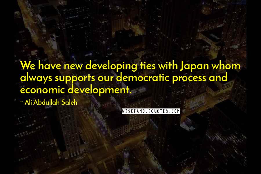 Ali Abdullah Saleh Quotes: We have new developing ties with Japan whom always supports our democratic process and economic development.