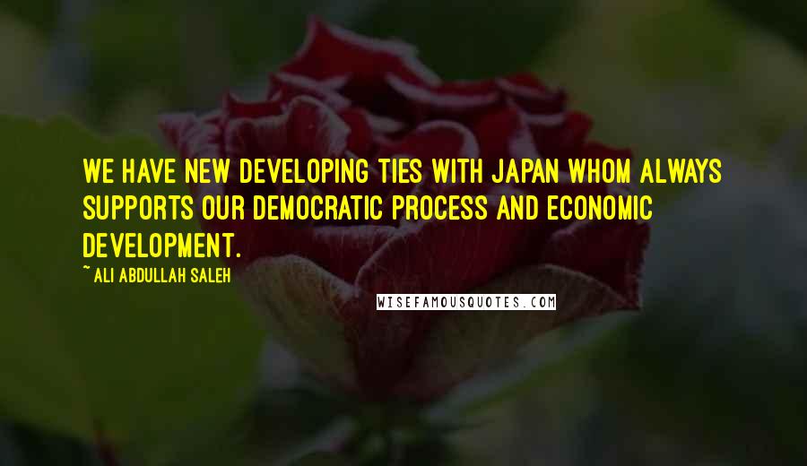 Ali Abdullah Saleh Quotes: We have new developing ties with Japan whom always supports our democratic process and economic development.