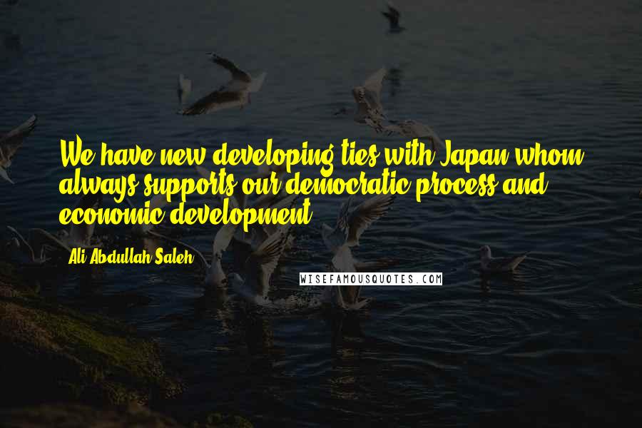 Ali Abdullah Saleh Quotes: We have new developing ties with Japan whom always supports our democratic process and economic development.