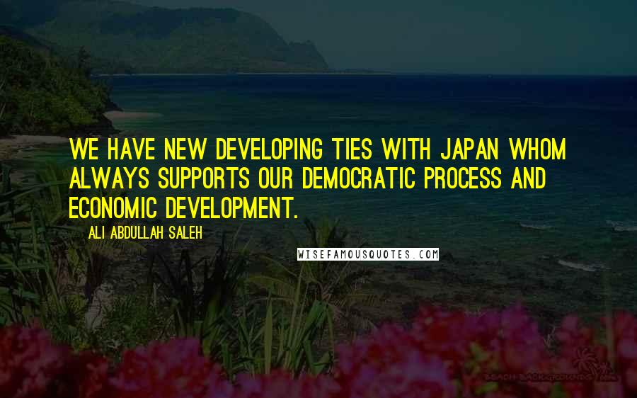 Ali Abdullah Saleh Quotes: We have new developing ties with Japan whom always supports our democratic process and economic development.