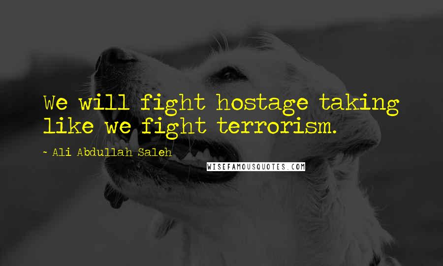 Ali Abdullah Saleh Quotes: We will fight hostage taking like we fight terrorism.