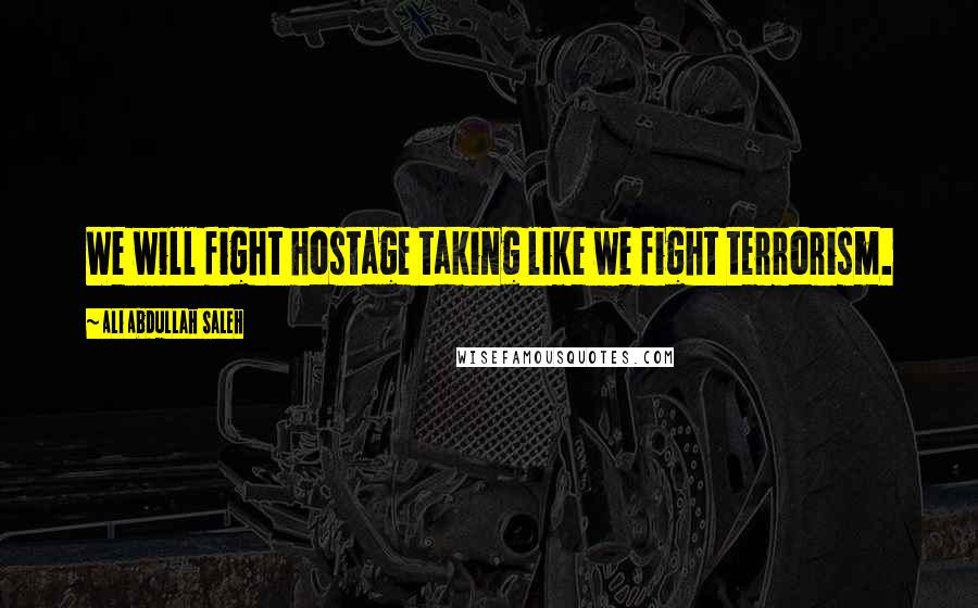 Ali Abdullah Saleh Quotes: We will fight hostage taking like we fight terrorism.