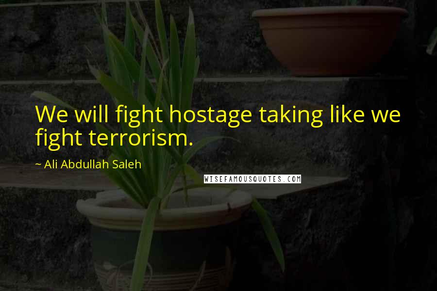 Ali Abdullah Saleh Quotes: We will fight hostage taking like we fight terrorism.