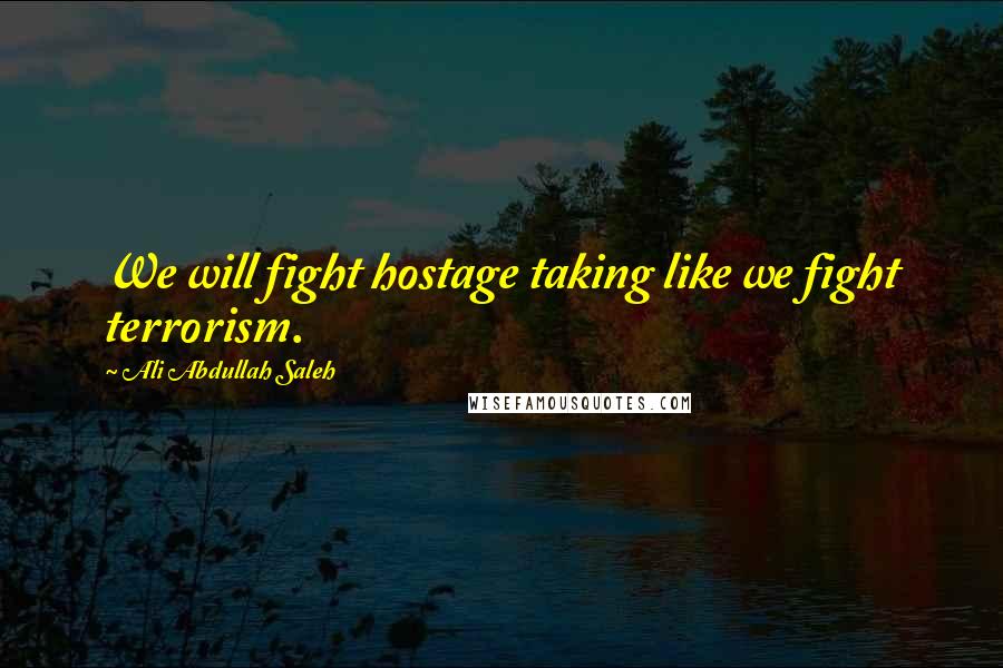 Ali Abdullah Saleh Quotes: We will fight hostage taking like we fight terrorism.