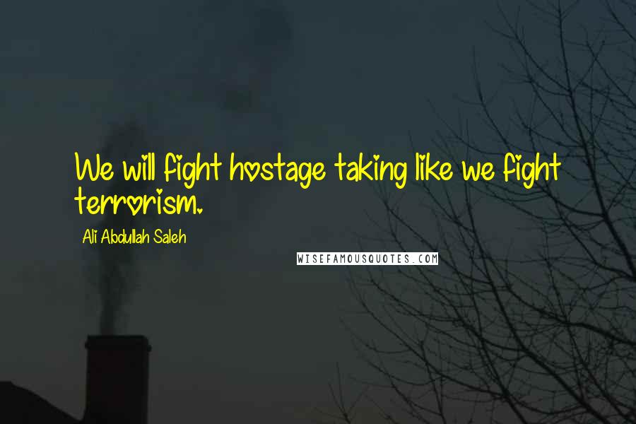 Ali Abdullah Saleh Quotes: We will fight hostage taking like we fight terrorism.