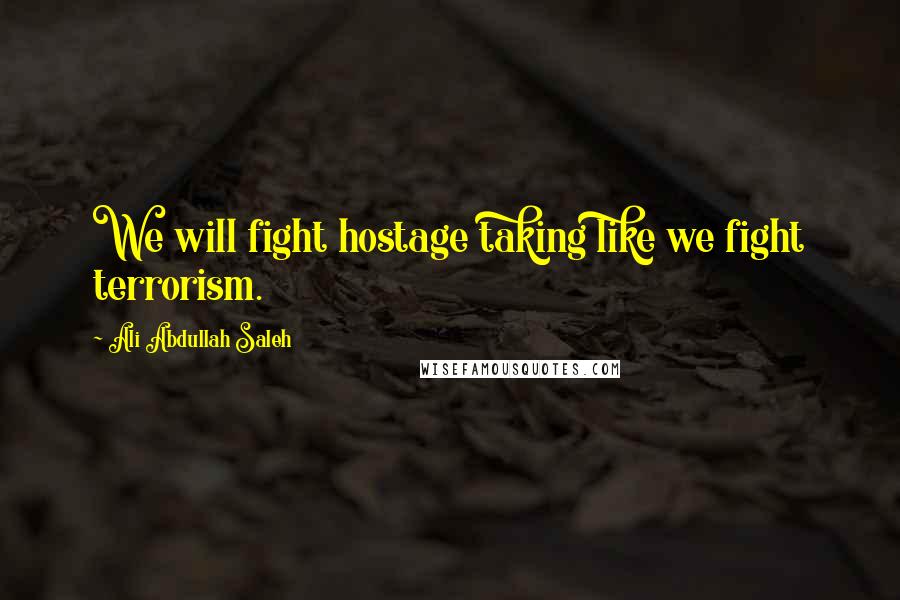 Ali Abdullah Saleh Quotes: We will fight hostage taking like we fight terrorism.