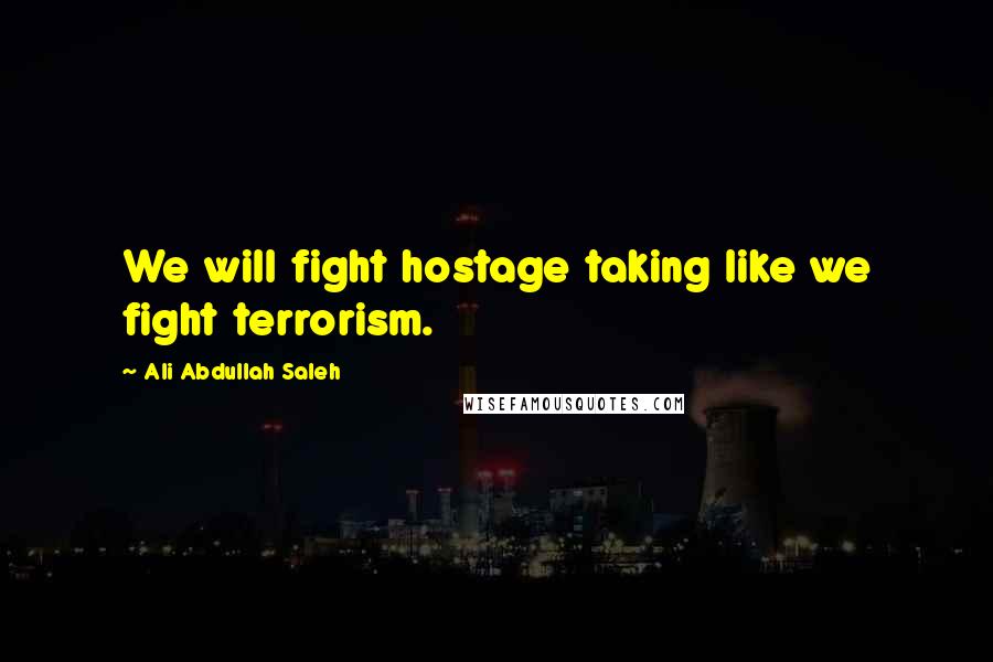 Ali Abdullah Saleh Quotes: We will fight hostage taking like we fight terrorism.