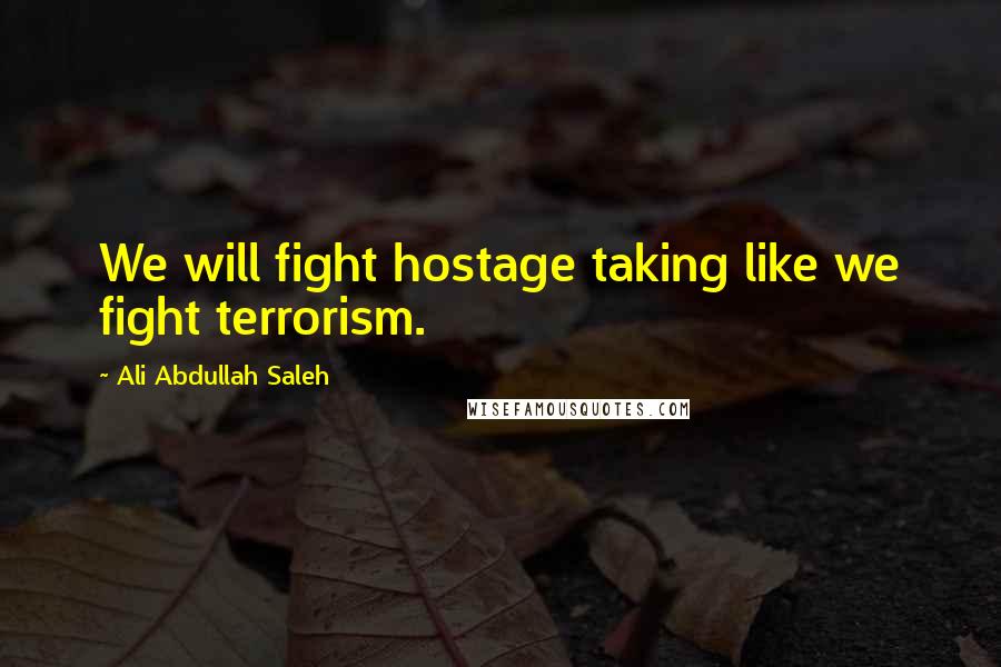 Ali Abdullah Saleh Quotes: We will fight hostage taking like we fight terrorism.