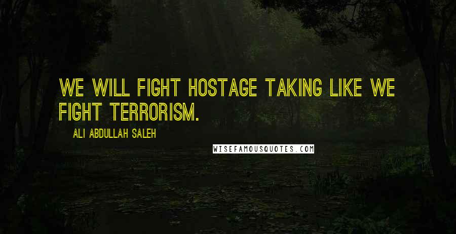 Ali Abdullah Saleh Quotes: We will fight hostage taking like we fight terrorism.