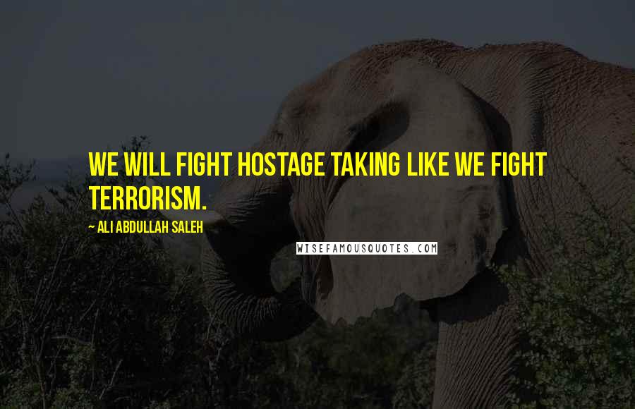 Ali Abdullah Saleh Quotes: We will fight hostage taking like we fight terrorism.