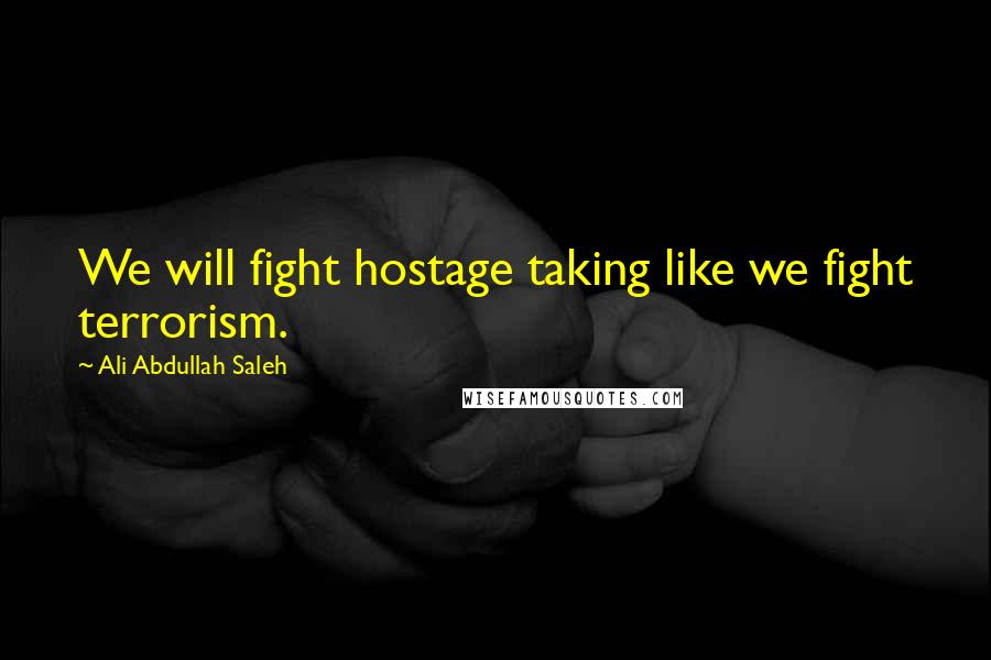 Ali Abdullah Saleh Quotes: We will fight hostage taking like we fight terrorism.