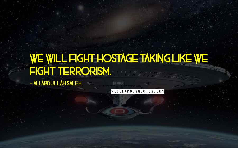 Ali Abdullah Saleh Quotes: We will fight hostage taking like we fight terrorism.